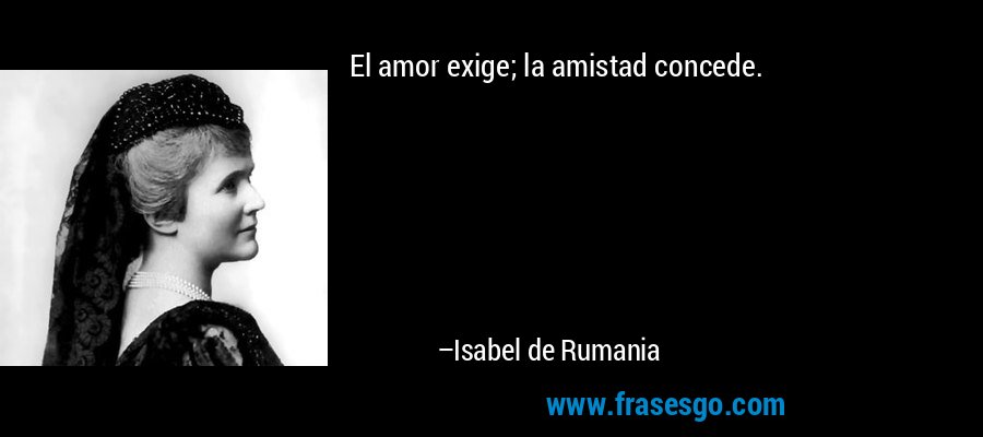 El amor exige; la amistad concede. – Isabel de Rumania