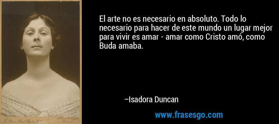 El arte no es necesario en absoluto. Todo lo necesario para hacer de este mundo un lugar mejor para vivir es amar - amar como Cristo amó, como Buda amaba. – Isadora Duncan