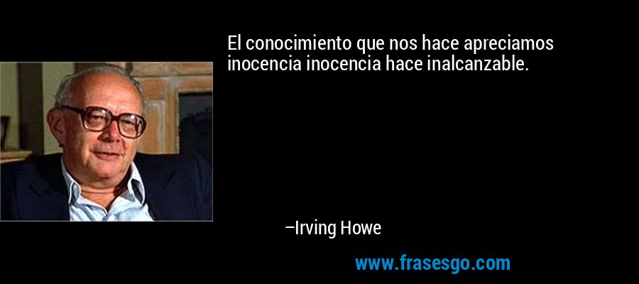El conocimiento que nos hace apreciamos inocencia inocencia hace inalcanzable. – Irving Howe