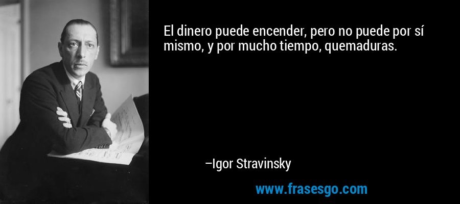 El dinero puede encender, pero no puede por sí mismo, y por mucho tiempo, quemaduras. – Igor Stravinsky