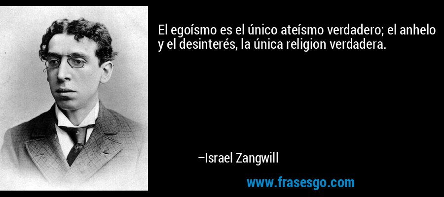 El egoísmo es el único ateísmo verdadero; el anhelo y el desinterés, la única religion verdadera. – Israel Zangwill