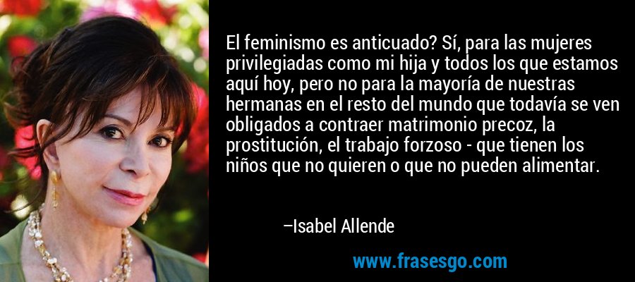 El feminismo es anticuado? Sí, para las mujeres privilegiadas como mi hija y todos los que estamos aquí hoy, pero no para la mayoría de nuestras hermanas en el resto del mundo que todavía se ven obligados a contraer matrimonio precoz, la prostitución, el trabajo forzoso - que tienen los niños que no quieren o que no pueden alimentar. – Isabel Allende