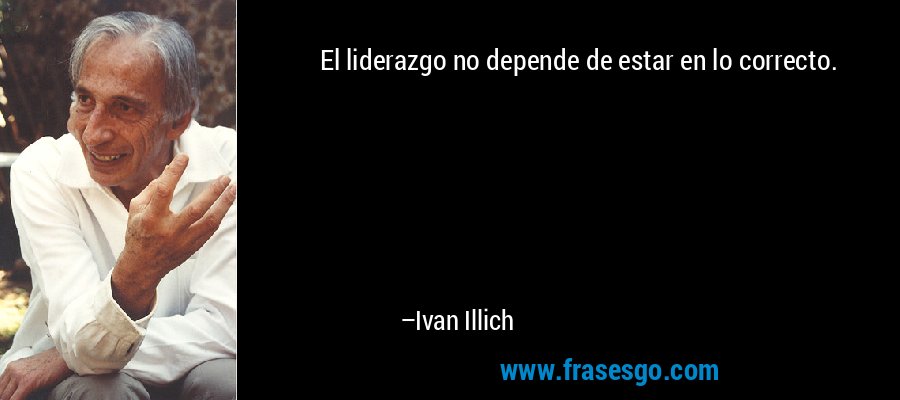 El liderazgo no depende de estar en lo correcto. – Ivan Illich