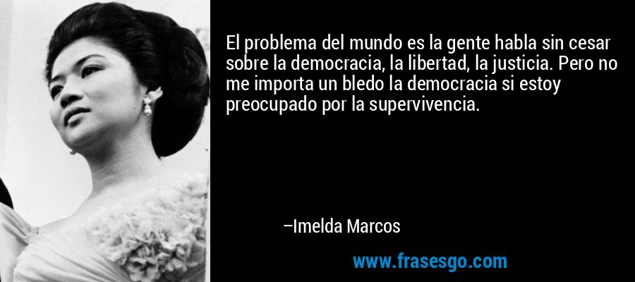El problema del mundo es la gente habla sin cesar sobre la democracia, la libertad, la justicia. Pero no me importa un bledo la democracia si estoy preocupado por la supervivencia. – Imelda Marcos