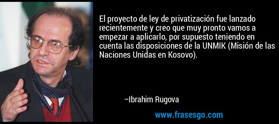 El proyecto de ley de privatización fue lanzado recientemente y creo que muy pronto vamos a empezar a aplicarlo, por supuesto teniendo en cuenta las disposiciones de la UNMIK (Misión de las Naciones Unidas en Kosovo). – Ibrahim Rugova