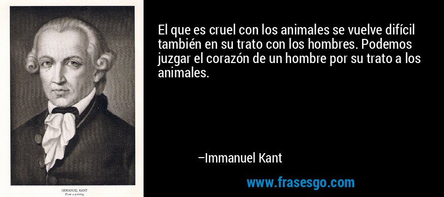 El que es cruel con los animales se vuelve difícil también en su trato con los hombres. Podemos juzgar el corazón de un hombre por su trato a los animales. – Immanuel Kant