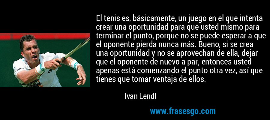 El tenis es, básicamente, un juego en el que intenta crear una oportunidad para que usted mismo para terminar el punto, porque no se puede esperar a que el oponente pierda nunca más. Bueno, si se crea una oportunidad y no se aprovechan de ella, dejar que el oponente de nuevo a par, entonces usted apenas está comenzando el punto otra vez, así que tienes que tomar ventaja de ellos. – Ivan Lendl