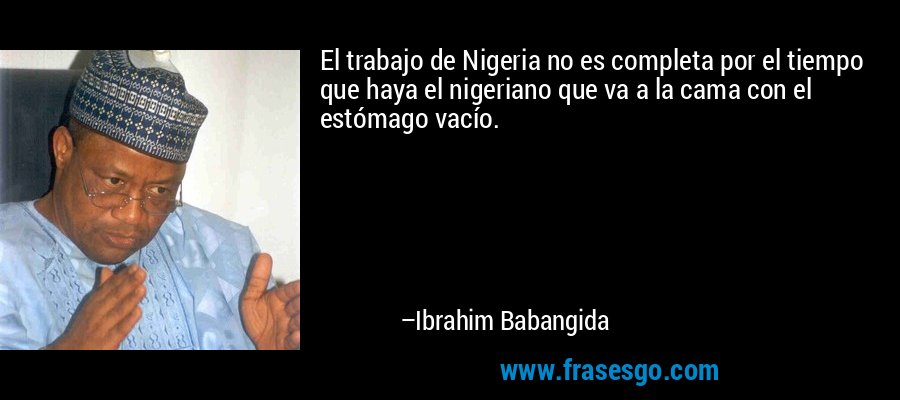 El trabajo de Nigeria no es completa por el tiempo que haya el nigeriano que va a la cama con el estómago vacío. – Ibrahim Babangida