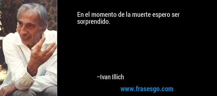 En el momento de la muerte espero ser sorprendido. – Ivan Illich
