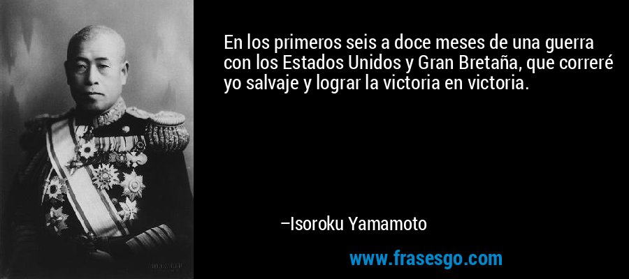 En los primeros seis a doce meses de una guerra con los Estados Unidos y Gran Bretaña, que correré yo salvaje y lograr la victoria en victoria. – Isoroku Yamamoto