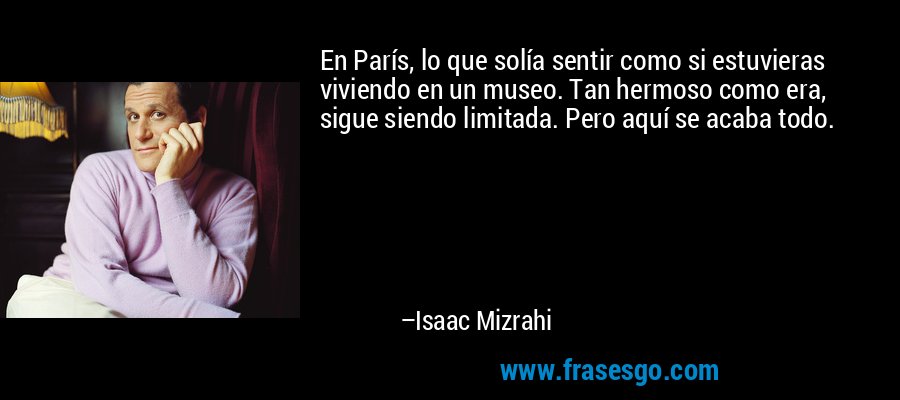 En París, lo que solía sentir como si estuvieras viviendo en un museo. Tan hermoso como era, sigue siendo limitada. Pero aquí se acaba todo. – Isaac Mizrahi
