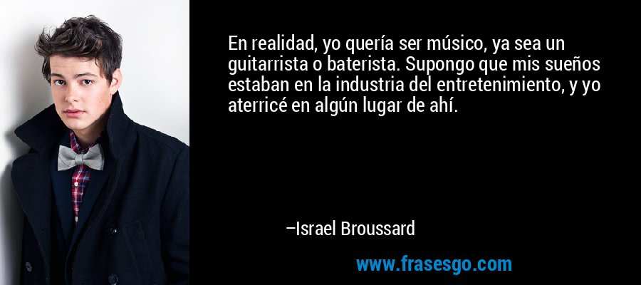 En realidad, yo quería ser músico, ya sea un guitarrista o baterista. Supongo que mis sueños estaban en la industria del entretenimiento, y yo aterricé en algún lugar de ahí. – Israel Broussard
