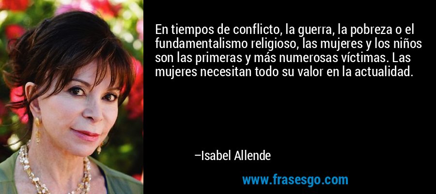 En tiempos de conflicto, la guerra, la pobreza o el fundamentalismo religioso, las mujeres y los niños son las primeras y más numerosas víctimas. Las mujeres necesitan todo su valor en la actualidad. – Isabel Allende