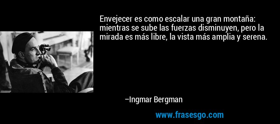 Envejecer es como escalar una gran montaña: mientras se sube las fuerzas disminuyen, pero la mirada es más libre, la vista más amplia y serena. – Ingmar Bergman