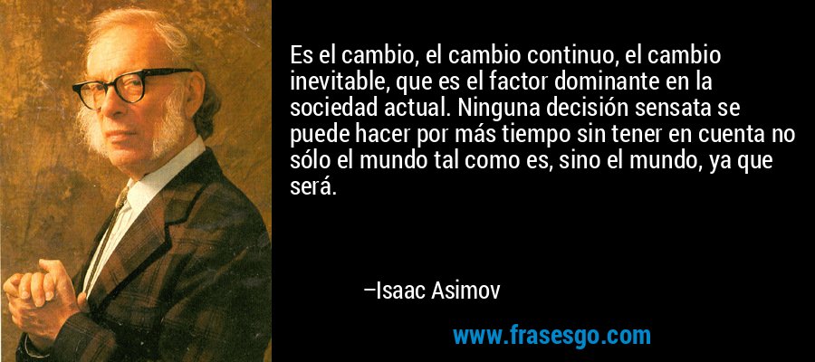 Es el cambio, el cambio continuo, el cambio inevitable, que es el factor dominante en la sociedad actual. Ninguna decisión sensata se puede hacer por más tiempo sin tener en cuenta no sólo el mundo tal como es, sino el mundo, ya que será. – Isaac Asimov