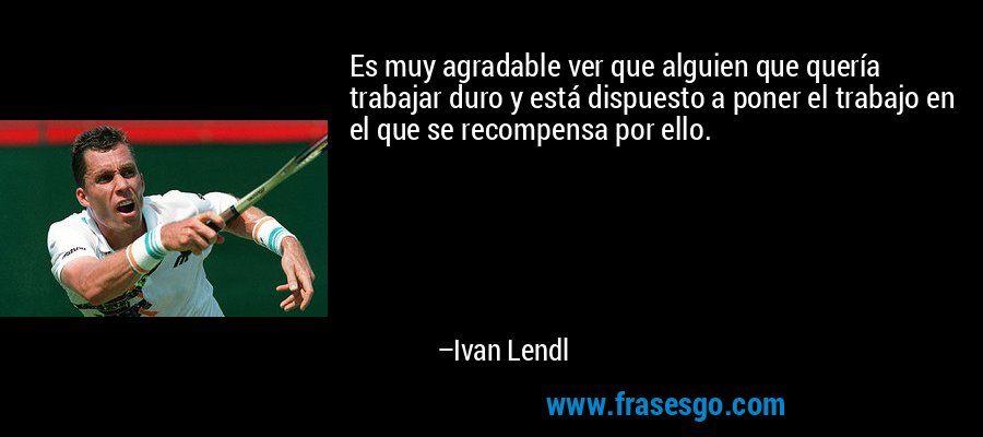 Es muy agradable ver que alguien que quería trabajar duro y está dispuesto a poner el trabajo en el que se recompensa por ello. – Ivan Lendl
