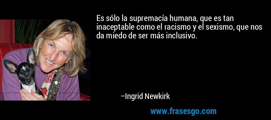 Es sólo la supremacía humana, que es tan inaceptable como el racismo y el sexismo, que nos da miedo de ser más inclusivo. – Ingrid Newkirk