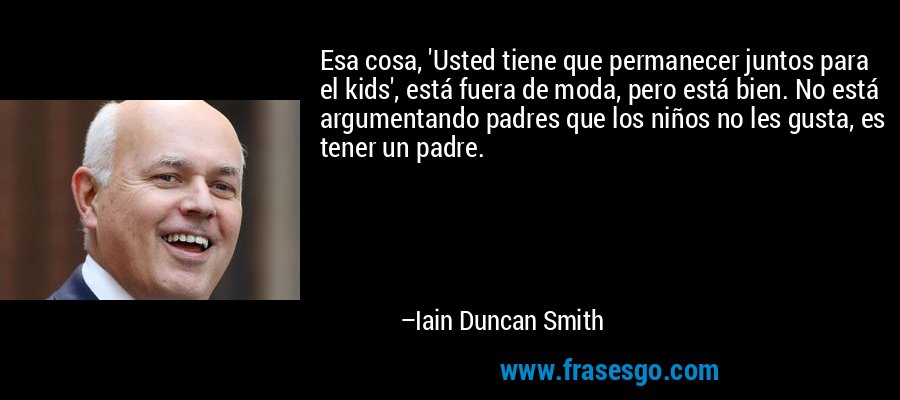Esa cosa, 'Usted tiene que permanecer juntos para el kids', está fuera de moda, pero está bien. No está argumentando padres que los niños no les gusta, es tener un padre. – Iain Duncan Smith