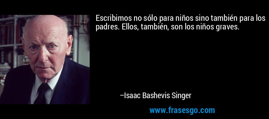 Escribimos no sólo para niños sino también para los padres. Ellos, también, son los niños graves. – Isaac Bashevis Singer