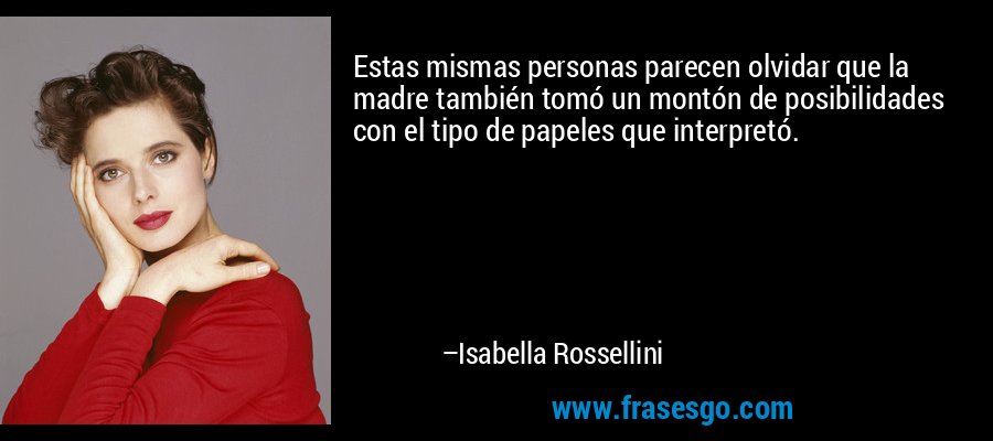 Estas mismas personas parecen olvidar que la madre también tomó un montón de posibilidades con el tipo de papeles que interpretó. – Isabella Rossellini