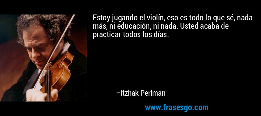 Estoy jugando el violín, eso es todo lo que sé, nada más, ni educación, ni nada. Usted acaba de practicar todos los días. – Itzhak Perlman