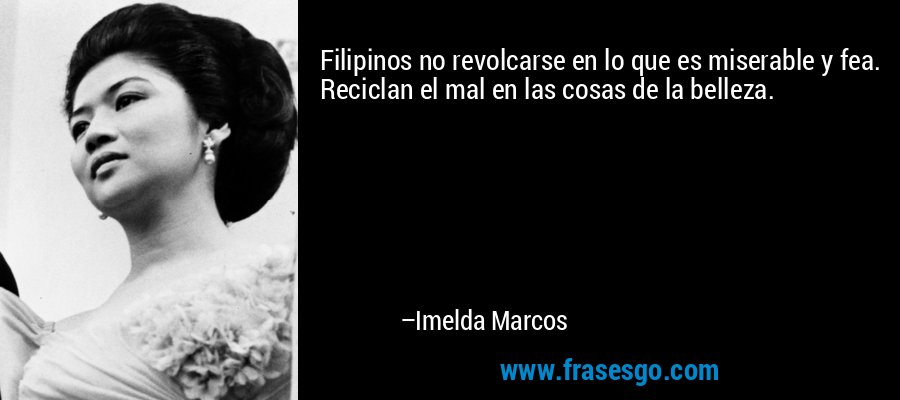 Filipinos no revolcarse en lo que es miserable y fea. Reciclan el mal en las cosas de la belleza. – Imelda Marcos