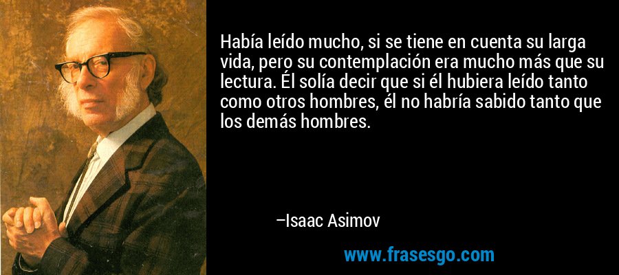 Había leído mucho, si se tiene en cuenta su larga vida, pero su contemplación era mucho más que su lectura. Él solía decir que si él hubiera leído tanto como otros hombres, él no habría sabido tanto que los demás hombres. – Isaac Asimov