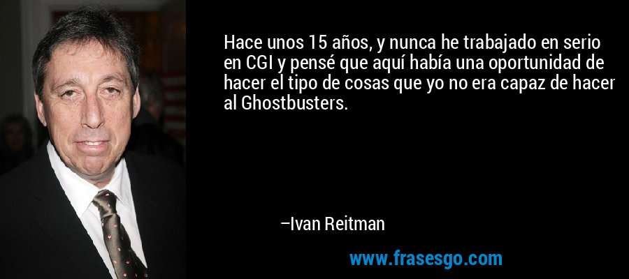 Hace unos 15 años, y nunca he trabajado en serio en CGI y pensé que aquí había una oportunidad de hacer el tipo de cosas que yo no era capaz de hacer al Ghostbusters. – Ivan Reitman