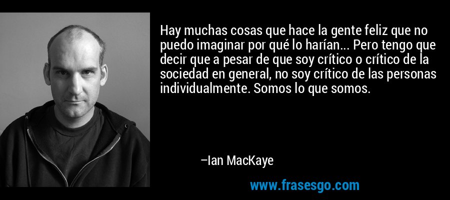 Hay muchas cosas que hace la gente feliz que no puedo imaginar por qué lo harían... Pero tengo que decir que a pesar de que soy crítico o crítico de la sociedad en general, no soy crítico de las personas individualmente. Somos lo que somos. – Ian MacKaye