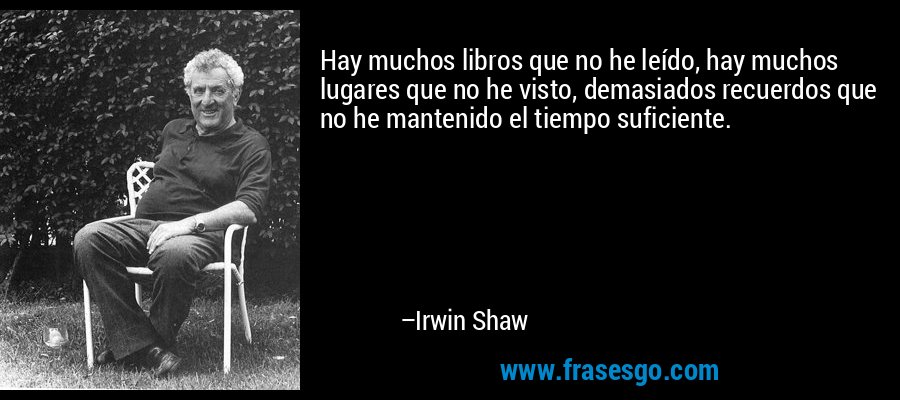 Hay muchos libros que no he leído, hay muchos lugares que no he visto, demasiados recuerdos que no he mantenido el tiempo suficiente. – Irwin Shaw