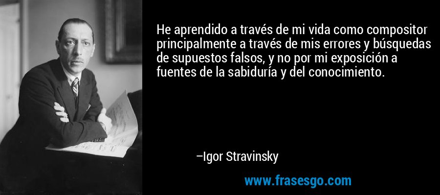 He aprendido a través de mi vida como compositor principalmente a través de mis errores y búsquedas de supuestos falsos, y no por mi exposición a fuentes de la sabiduría y del conocimiento. – Igor Stravinsky