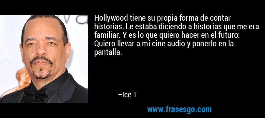 Hollywood tiene su propia forma de contar historias. Le estaba diciendo a historias que me era familiar. Y es lo que quiero hacer en el futuro: Quiero llevar a mi cine audio y ponerlo en la pantalla. – Ice T