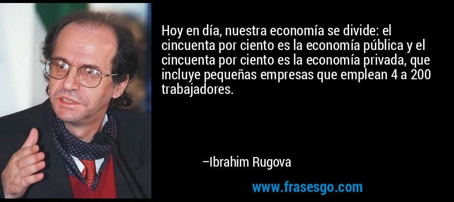 Hoy en día, nuestra economía se divide: el cincuenta por ciento es la economía pública y el cincuenta por ciento es la economía privada, que incluye pequeñas empresas que emplean 4 a 200 trabajadores. – Ibrahim Rugova
