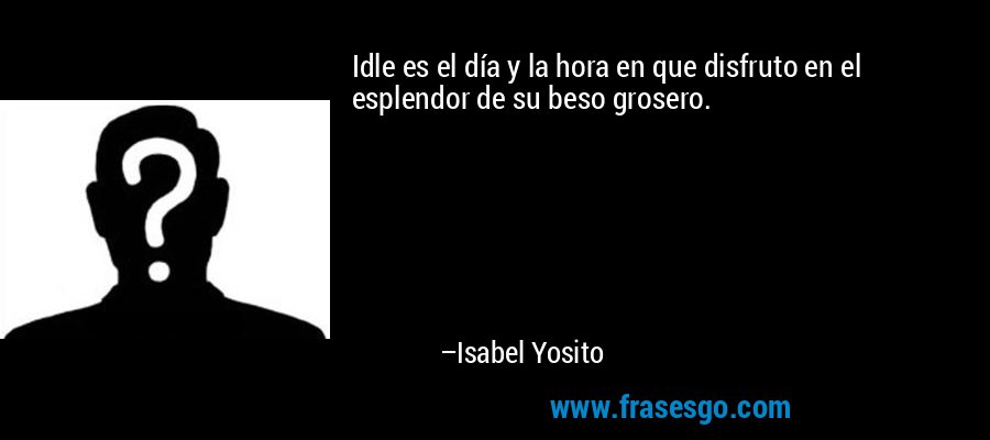 Idle es el día y la hora en que disfruto en el esplendor de su beso grosero. – Isabel Yosito