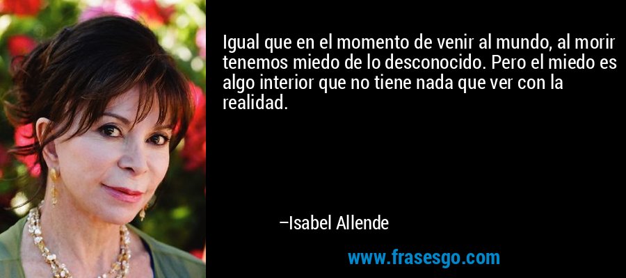 Igual que en el momento de venir al mundo, al morir tenemos miedo de lo desconocido. Pero el miedo es algo interior que no tiene nada que ver con la realidad. – Isabel Allende