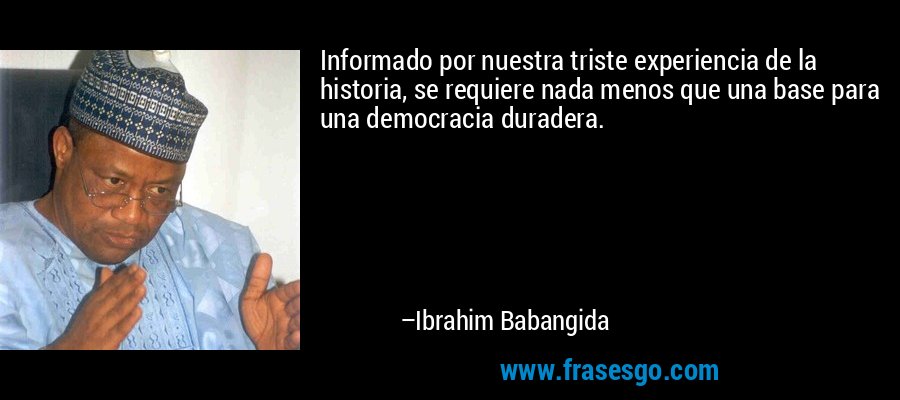Informado por nuestra triste experiencia de la historia, se requiere nada menos que una base para una democracia duradera. – Ibrahim Babangida