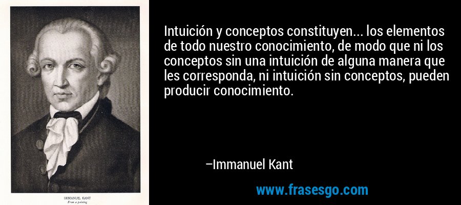 Intuición y conceptos constituyen... los elementos de todo nuestro conocimiento, de modo que ni los conceptos sin una intuición de alguna manera que les corresponda, ni intuición sin conceptos, pueden producir conocimiento. – Immanuel Kant