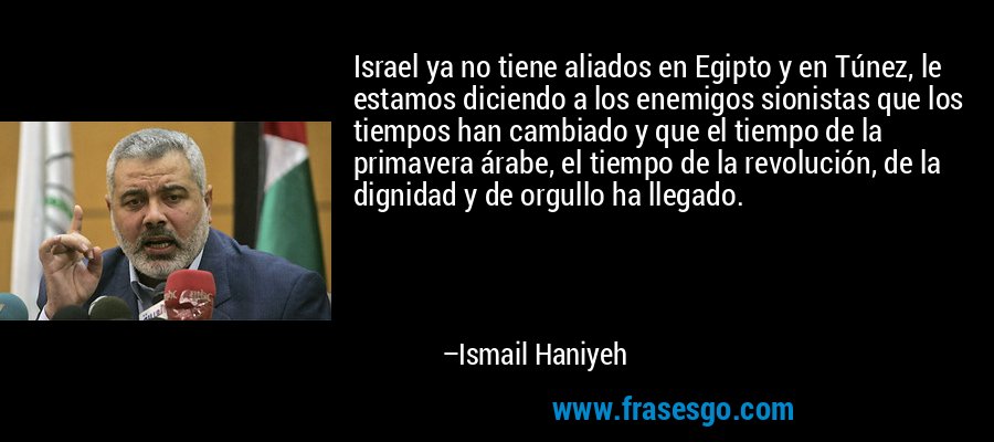 Israel ya no tiene aliados en Egipto y en Túnez, le estamos diciendo a los enemigos sionistas que los tiempos han cambiado y que el tiempo de la primavera árabe, el tiempo de la revolución, de la dignidad y de orgullo ha llegado. – Ismail Haniyeh