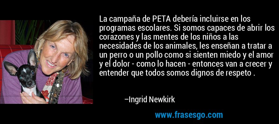 La campaña de PETA debería incluirse en los programas escolares. Si somos capaces de abrir los corazones y las mentes de los niños a las necesidades de los animales, les enseñan a tratar a un perro o un pollo como si sienten miedo y el amor y el dolor - como lo hacen - entonces van a crecer y entender que todos somos dignos de respeto . – Ingrid Newkirk