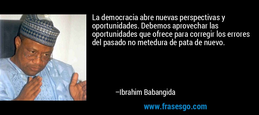 La democracia abre nuevas perspectivas y oportunidades. Debemos aprovechar las oportunidades que ofrece para corregir los errores del pasado no metedura de pata de nuevo. – Ibrahim Babangida