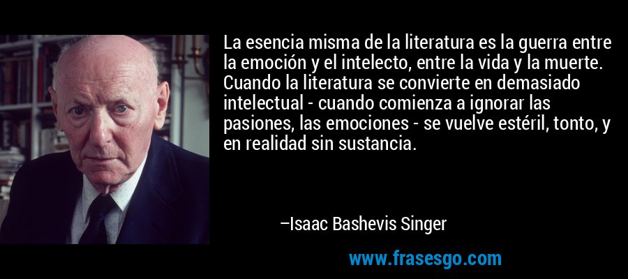 La esencia misma de la literatura es la guerra entre la emoción y el intelecto, entre la vida y la muerte. Cuando la literatura se convierte en demasiado intelectual - cuando comienza a ignorar las pasiones, las emociones - se vuelve estéril, tonto, y en realidad sin sustancia. – Isaac Bashevis Singer