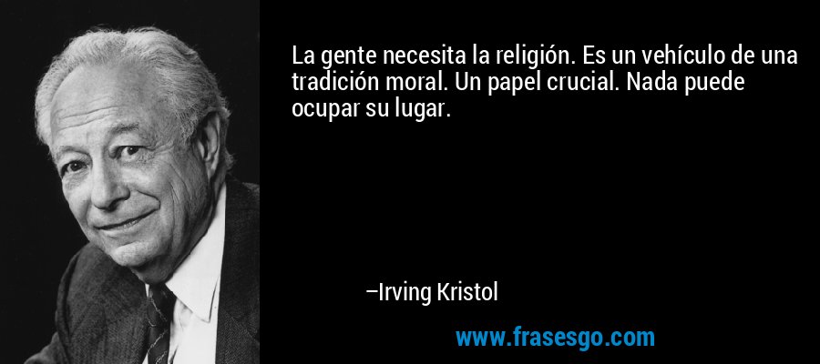 La gente necesita la religión. Es un vehículo de una tradición moral. Un papel crucial. Nada puede ocupar su lugar. – Irving Kristol