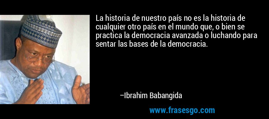 La historia de nuestro país no es la historia de cualquier otro país en el mundo que, o bien se practica la democracia avanzada o luchando para sentar las bases de la democracia. – Ibrahim Babangida