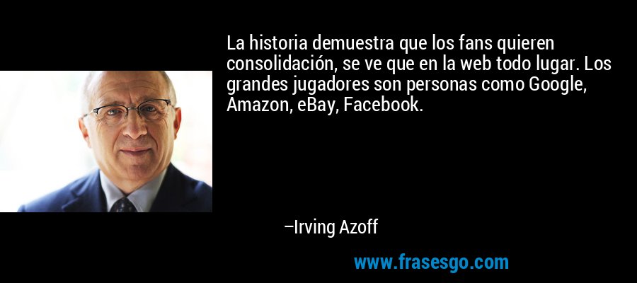 La historia demuestra que los fans quieren consolidación, se ve que en la web todo lugar. Los grandes jugadores son personas como Google, Amazon, eBay, Facebook. – Irving Azoff
