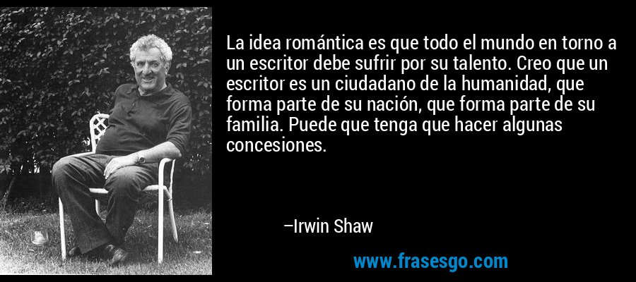 La idea romántica es que todo el mundo en torno a un escritor debe sufrir por su talento. Creo que un escritor es un ciudadano de la humanidad, que forma parte de su nación, que forma parte de su familia. Puede que tenga que hacer algunas concesiones. – Irwin Shaw