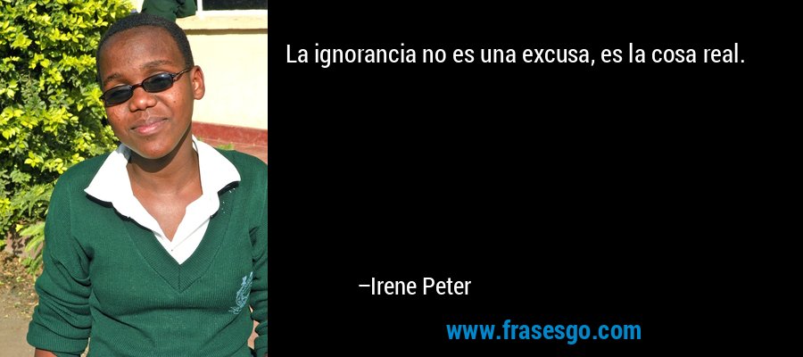 La ignorancia no es una excusa, es la cosa real. – Irene Peter
