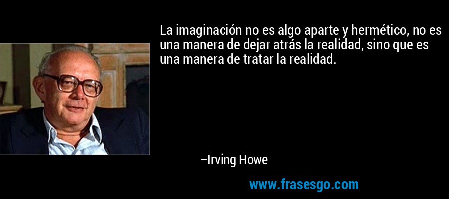 La imaginación no es algo aparte y hermético, no es una manera de dejar atrás la realidad, sino que es una manera de tratar la realidad. – Irving Howe