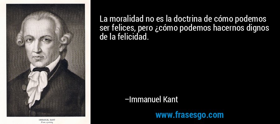 La moralidad no es la doctrina de cómo podemos ser felices, pero ¿cómo podemos hacernos dignos de la felicidad. – Immanuel Kant