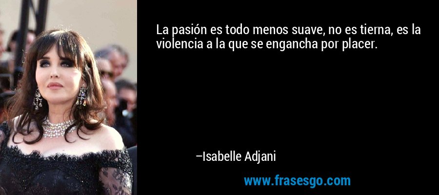 La pasión es todo menos suave, no es tierna, es la violencia a la que se engancha por placer. – Isabelle Adjani