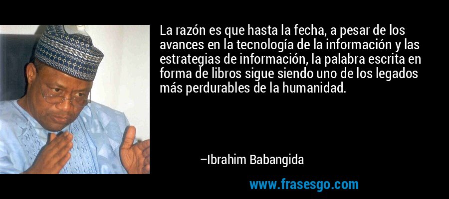 La razón es que hasta la fecha, a pesar de los avances en la tecnología de la información y las estrategias de información, la palabra escrita en forma de libros sigue siendo uno de los legados más perdurables de la humanidad. – Ibrahim Babangida